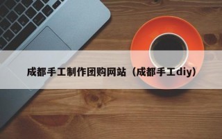 邵东成都手工制作团购网站（成都手工diy）