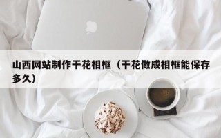 邵东山西网站制作干花相框（干花做成相框能保存多久）